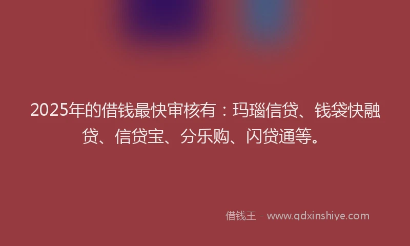 2025年的借钱最快审核有：玛瑙信贷、钱袋快融贷、信贷宝、分乐购、闪贷通等。
