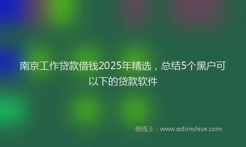 南京工作贷款借钱2025年精选，总结5个黑户可以下的贷款软件