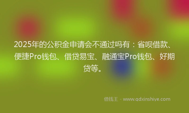 2025年的公积金申请会不通过吗有：省呗借款、便捷Pro钱包、借贷易宝、融通宝Pro钱包、好期贷等。