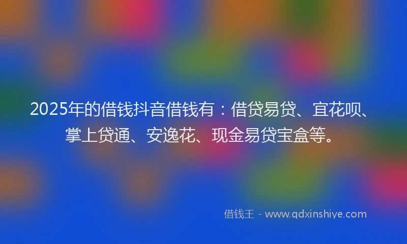 2025年的借钱抖音借钱有：借贷易贷、宜花呗、掌上贷通、安逸花、现金易贷宝盒等。
