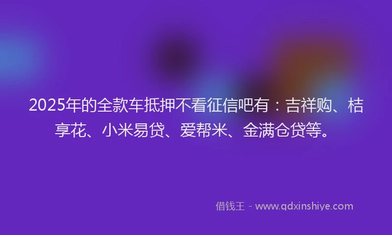 2025年的全款车抵押不看征信吧有：吉祥购、桔享花、小米易贷、爱帮米、金满仓贷等。