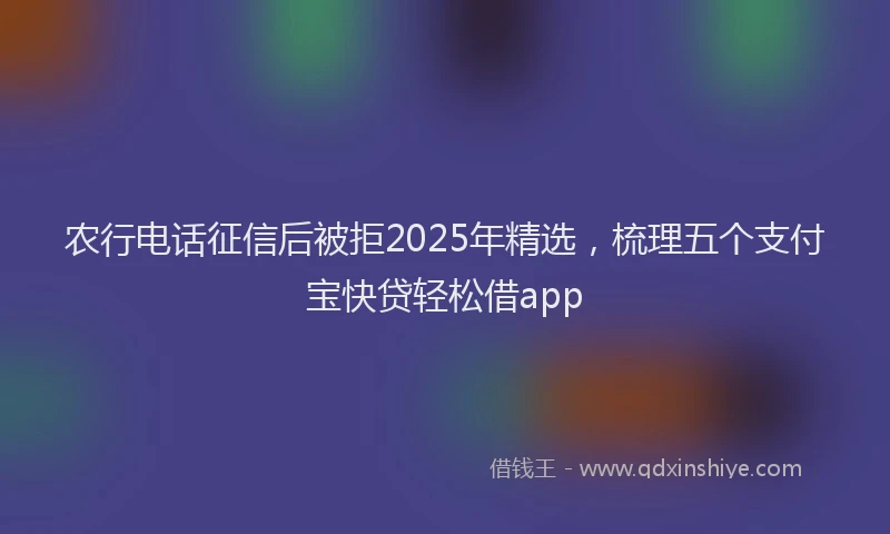 农行电话征信后被拒2025年精选，梳理五个支付宝快贷轻松借app