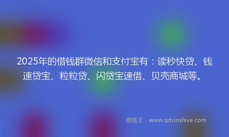 2025年的借钱群微信和支付宝有：读秒快贷、钱速贷宝、粒粒贷、闪贷宝速借、贝壳商城等。