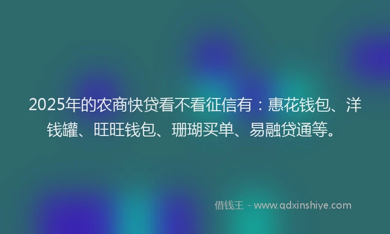 2025年的农商快贷看不看征信有：惠花钱包、洋钱罐、旺旺钱包、珊瑚买单、易融贷通等。