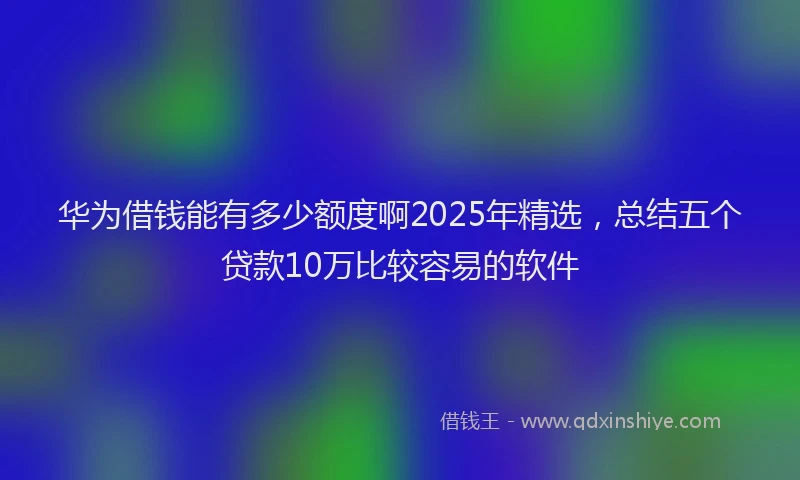 华为借钱能有多少额度啊2025年精选，总结五个贷款10万比较容易的软件