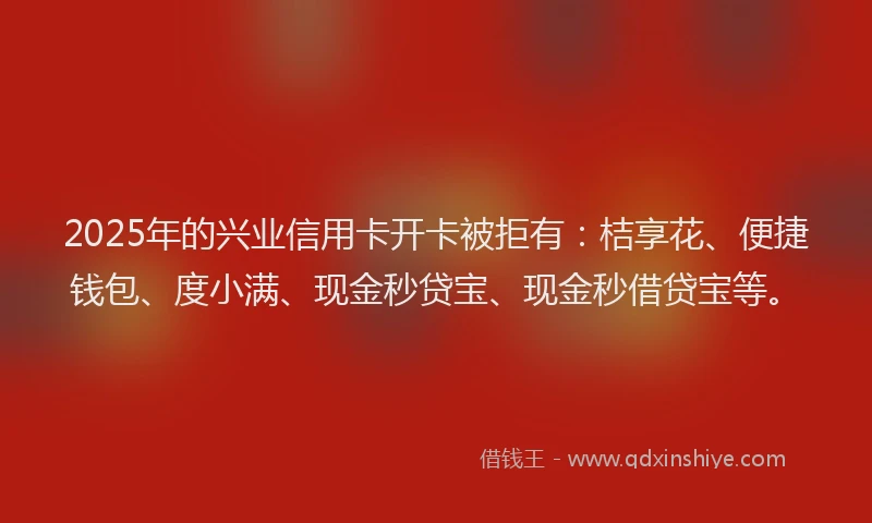 2025年的兴业信用卡开卡被拒有：桔享花、便捷钱包、度小满、现金秒贷宝、现金秒借贷宝等。