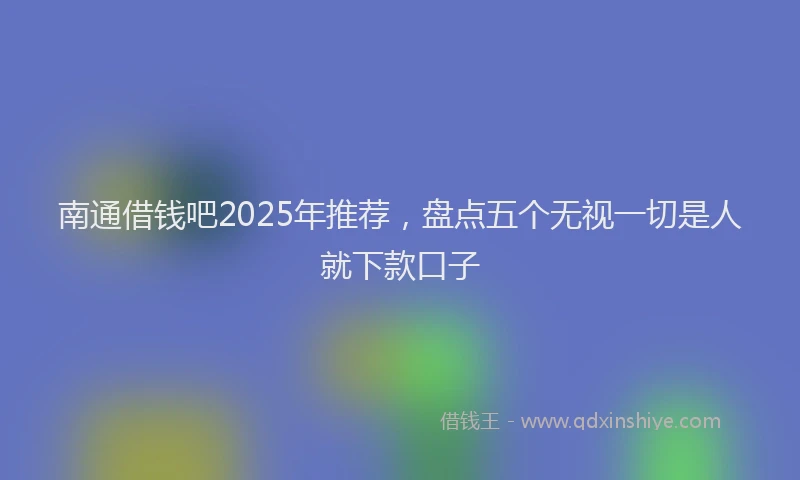 南通借钱吧2025年推荐，盘点五个无视一切是人就下款口子