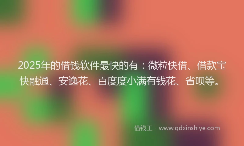 2025年的借钱软件最快的有：微粒快借、借款宝快融通、安逸花、百度度小满有钱花、省呗等。