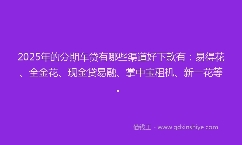 2025年的分期车贷有哪些渠道好下款有：易得花、全金花、现金贷易融、掌中宝租机、新一花等。