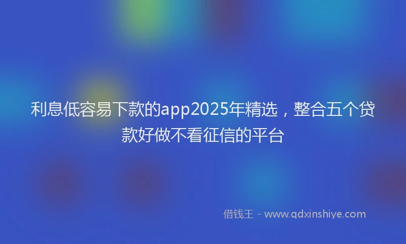利息低容易下款的app2025年精选，整合五个贷款好做不看征信的平台