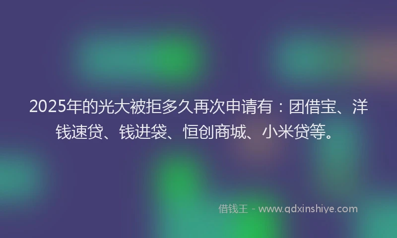 2025年的光大被拒多久再次申请有：团借宝、洋钱速贷、钱进袋、恒创商城、小米贷等。