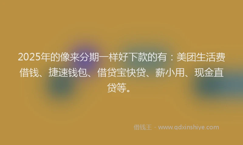 2025年的像来分期一样好下款的有：美团生活费借钱、捷速钱包、借贷宝快贷、薪小用、现金直贷等。
