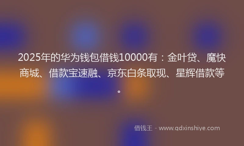 2025年的华为钱包借钱10000有：金叶贷、魔快商城、借款宝速融、京东白条取现、星辉借款等。
