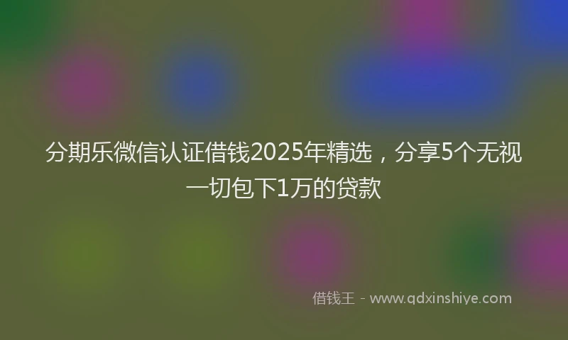 分期乐微信认证借钱2025年精选，分享5个无视一切包下1万的贷款
