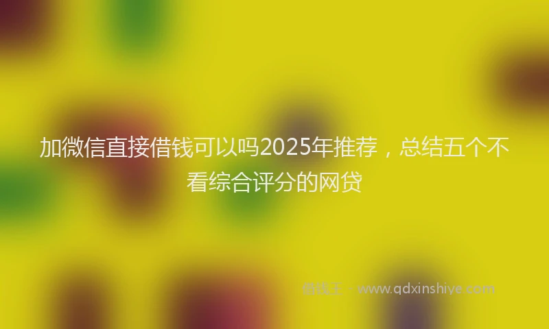 加微信直接借钱可以吗2025年推荐，总结五个不看综合评分的网贷