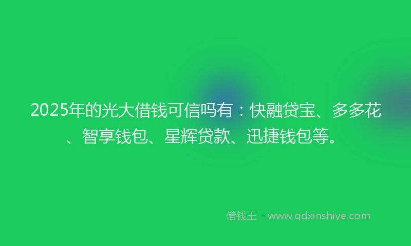 2025年的光大借钱可信吗有：快融贷宝、多多花、智享钱包、星辉贷款、迅捷钱包等。