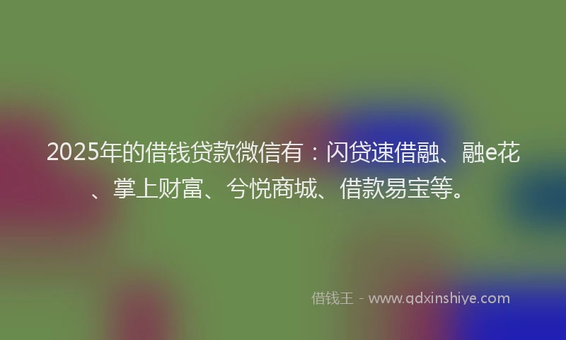 2025年的借钱贷款微信有：闪贷速借融、融e花、掌上财富、兮悦商城、借款易宝等。