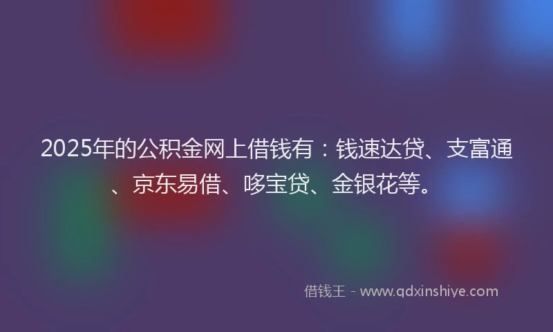 2025年的公积金网上借钱有：钱速达贷、支富通、京东易借、哆宝贷、金银花等。
