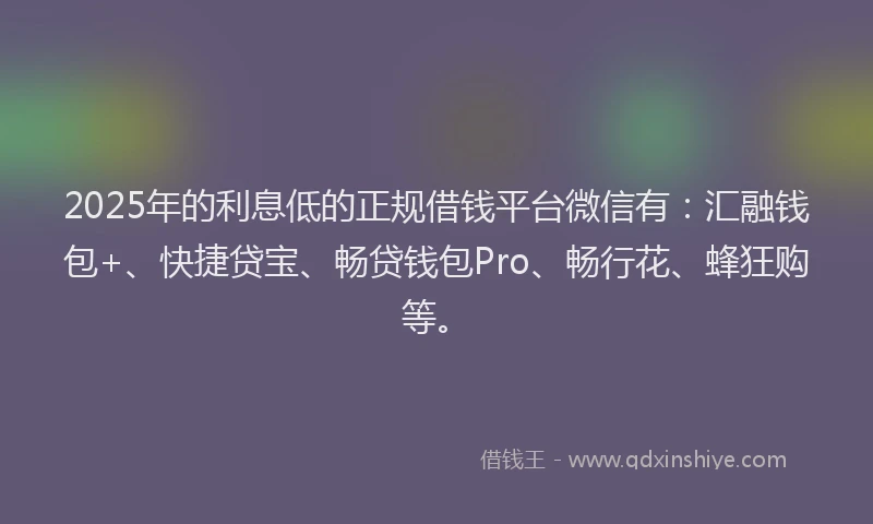 2025年的利息低的正规借钱平台微信有：汇融钱包+、快捷贷宝、畅贷钱包Pro、畅行花、蜂狂购等。