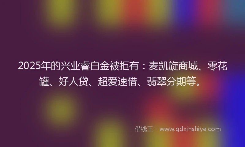 2025年的兴业睿白金被拒有：麦凯旋商城、零花罐、好人贷、超爱速借、翡翠分期等。