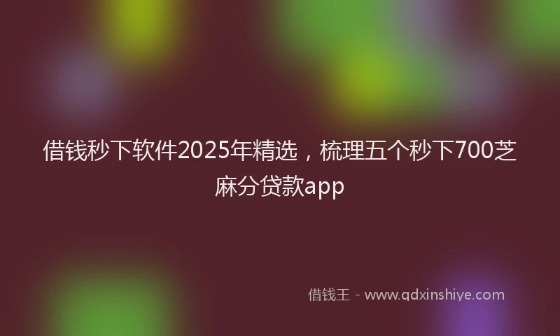 借钱秒下软件2025年精选，梳理五个秒下700芝麻分贷款app