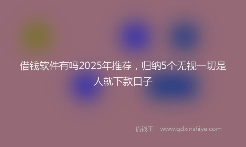 借钱软件有吗2025年推荐，归纳5个无视一切是人就下款口子