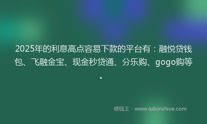 2025年的利息高点容易下款的平台有：融悦贷钱包、飞融金宝、现金秒贷通、分乐购、gogo购等。