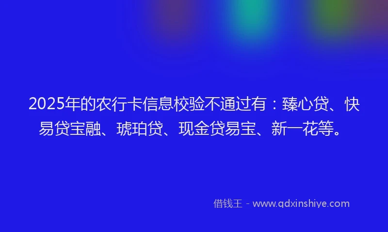 2025年的农行卡信息校验不通过有：臻心贷、快易贷宝融、琥珀贷、现金贷易宝、新一花等。