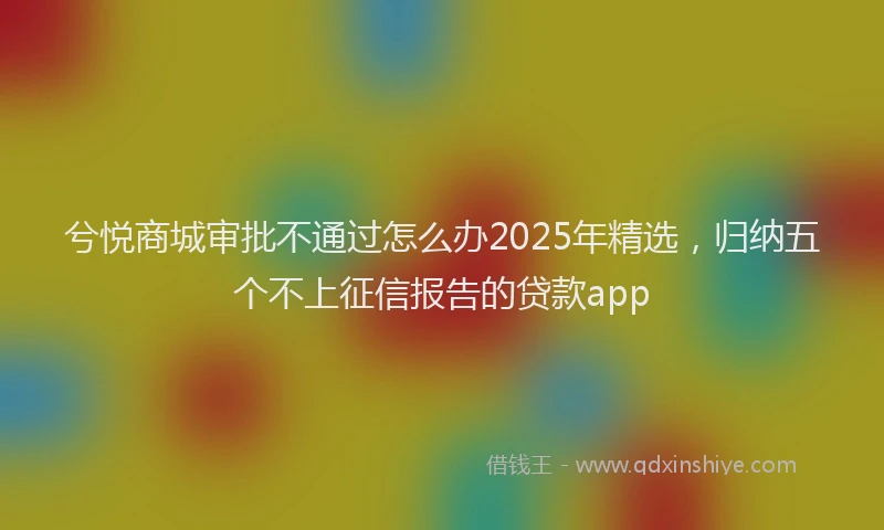 兮悦商城审批不通过怎么办2025年精选，归纳五个不上征信报告的贷款app