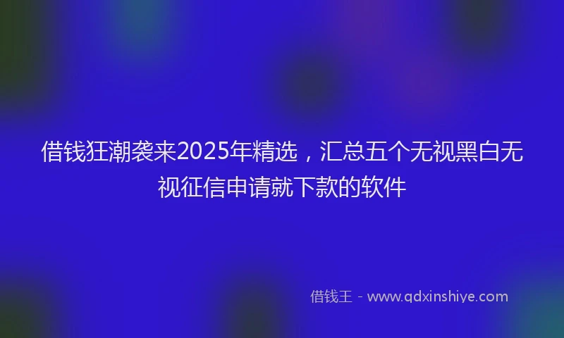 借钱狂潮袭来2025年精选，汇总五个无视黑白无视征信申请就下款的软件