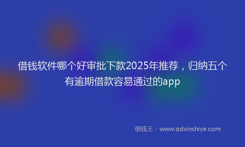 借钱软件哪个好审批下款2025年推荐，归纳五个有逾期借款容易通过的app