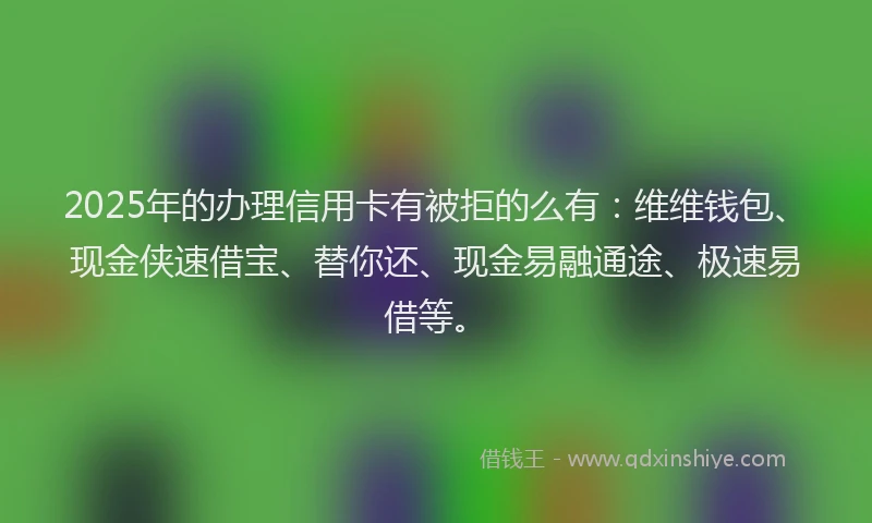 2025年的办理信用卡有被拒的么有：维维钱包、现金侠速借宝、替你还、现金易融通途、极速易借等。