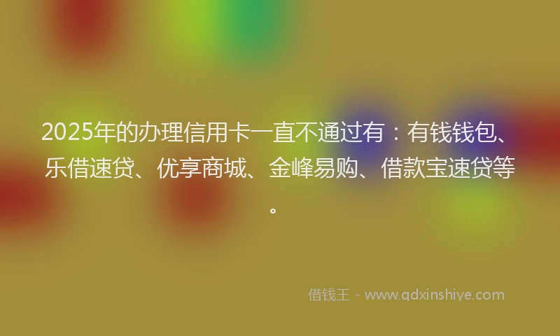 2025年的办理信用卡一直不通过有：有钱钱包、乐借速贷、优享商城、金峰易购、借款宝速贷等。