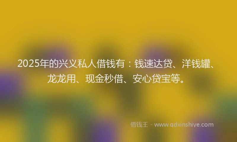 2025年的兴义私人借钱有：钱速达贷、洋钱罐、龙龙用、现金秒借、安心贷宝等。
