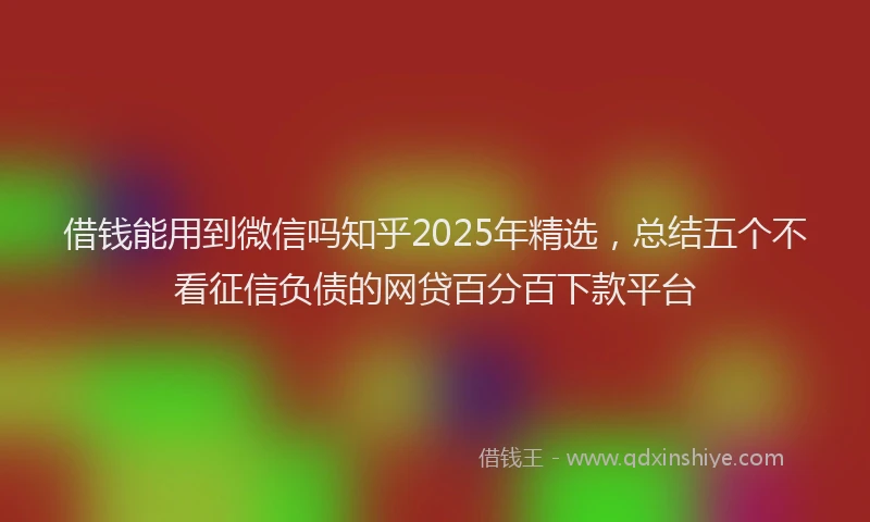 借钱能用到微信吗知乎2025年精选，总结五个不看征信负债的网贷百分百下款平台