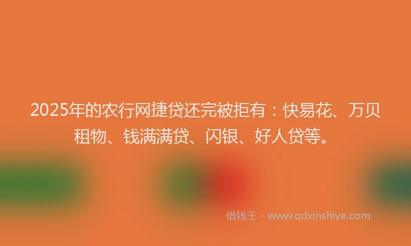 2025年的农行网捷贷还完被拒有：快易花、万贝租物、钱满满贷、闪银、好人贷等。