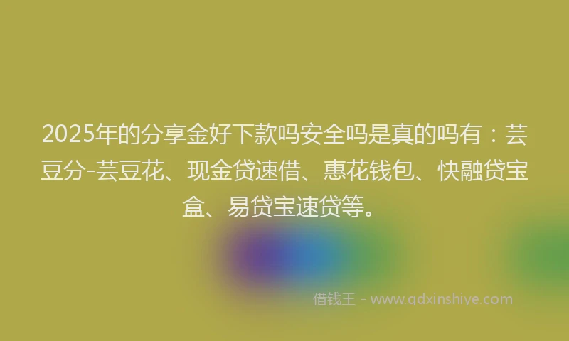 2025年的分享金好下款吗安全吗是真的吗有：芸豆分-芸豆花、现金贷速借、惠花钱包、快融贷宝盒、易贷宝速贷等。
