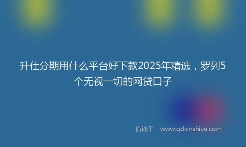 升仕分期用什么平台好下款2025年精选，罗列5个无视一切的网贷口子