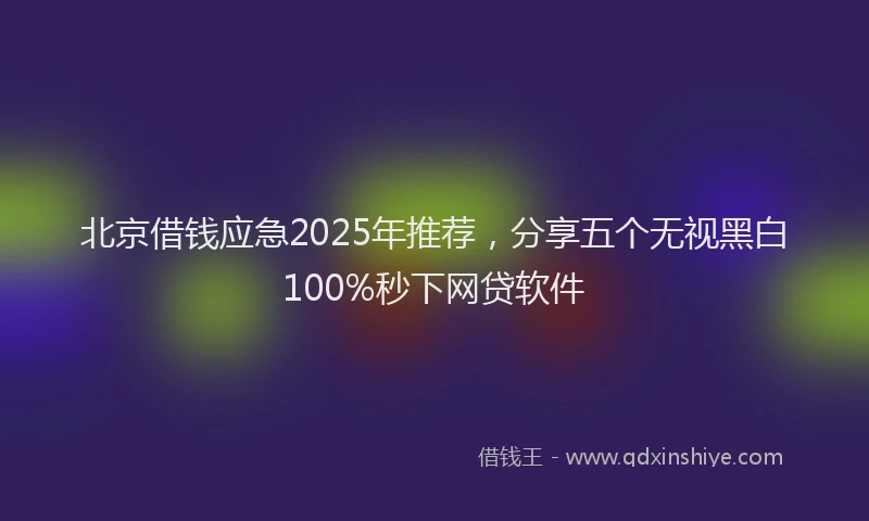 北京借钱应急2025年推荐，分享五个无视黑白100%秒下网贷软件
