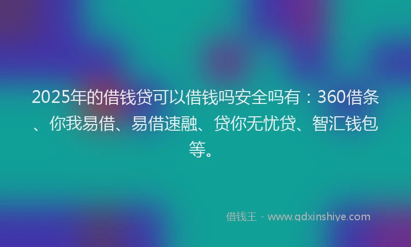 2025年的借钱贷可以借钱吗安全吗有：360借条、你我易借、易借速融、贷你无忧贷、智汇钱包等。