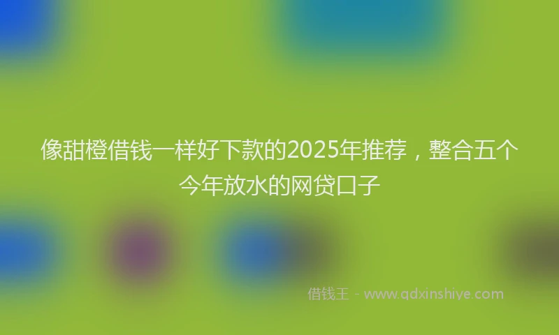 像甜橙借钱一样好下款的2025年推荐，整合五个今年放水的网贷口子