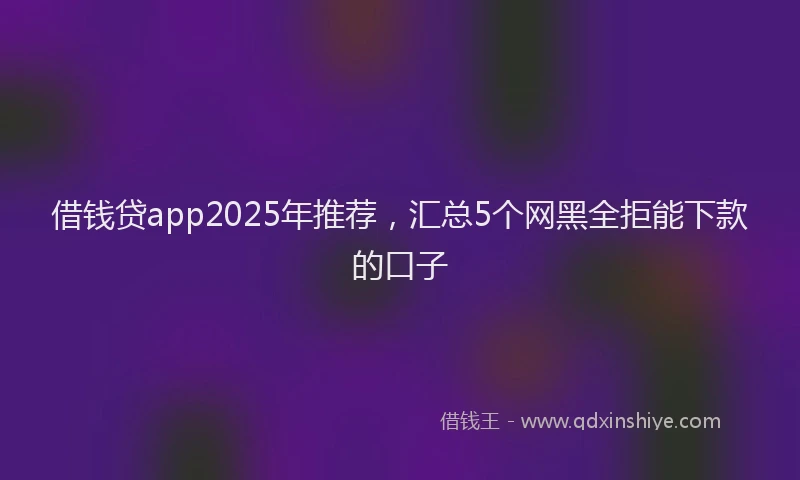 借钱贷app2025年推荐，汇总5个网黑全拒能下款的口子