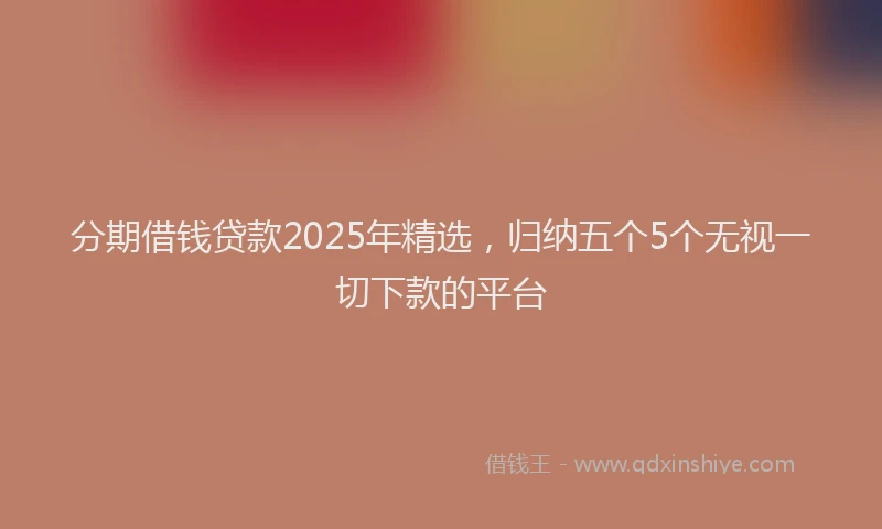 分期借钱贷款2025年精选，归纳五个5个无视一切下款的平台