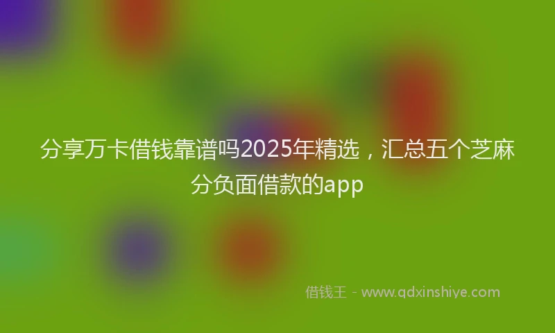 分享万卡借钱靠谱吗2025年精选，汇总五个芝麻分负面借款的app