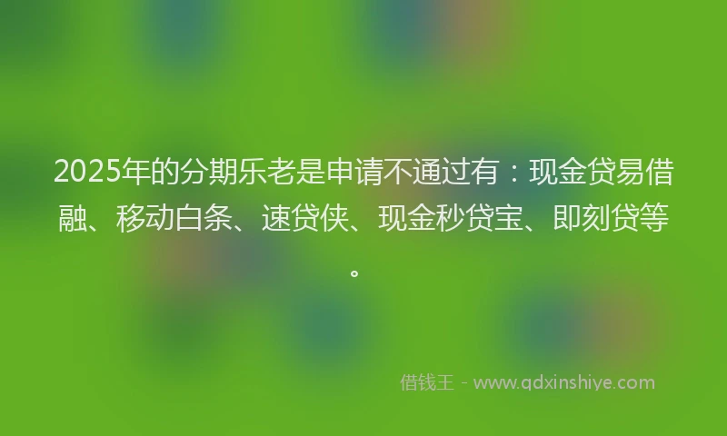 2025年的分期乐老是申请不通过有：现金贷易借融、移动白条、速贷侠、现金秒贷宝、即刻贷等。
