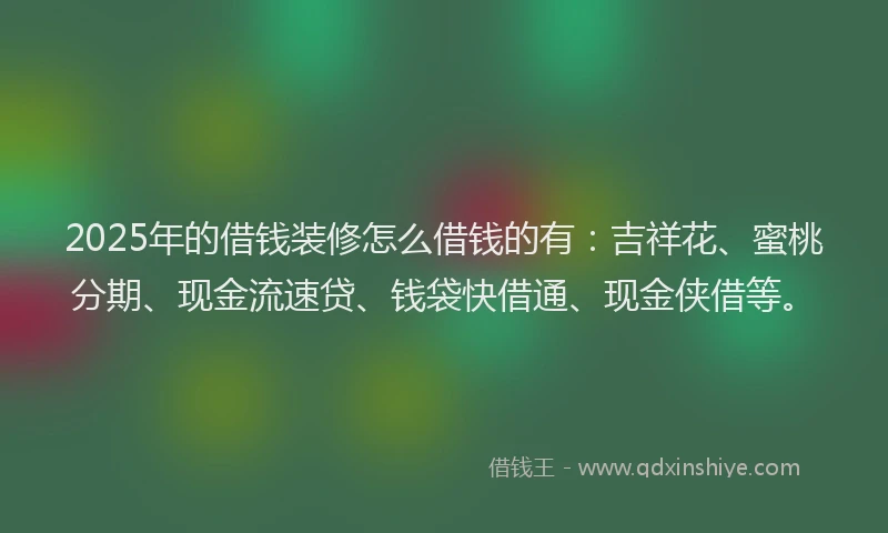 2025年的借钱装修怎么借钱的有：吉祥花、蜜桃分期、现金流速贷、钱袋快借通、现金侠借等。