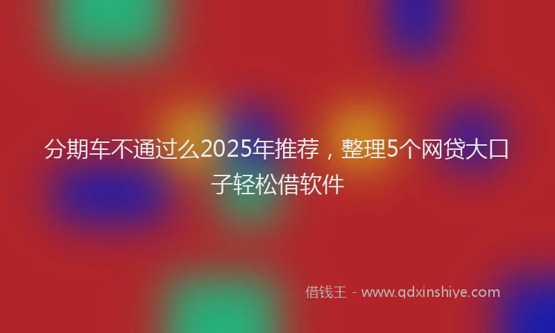 分期车不通过么2025年推荐，整理5个网贷大口子轻松借软件