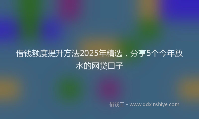 借钱额度提升方法2025年精选，分享5个今年放水的网贷口子