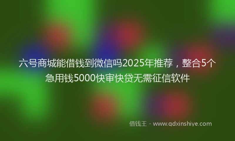 六号商城能借钱到微信吗2025年推荐，整合5个急用钱5000快审快贷无需征信软件