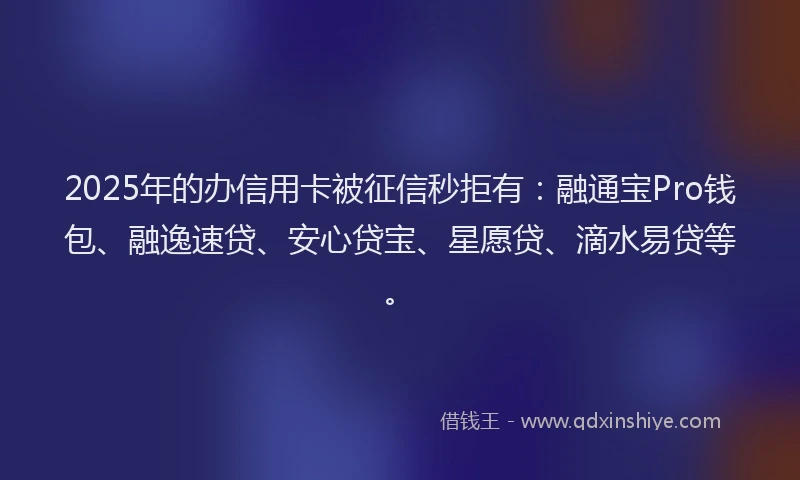 2025年的办信用卡被征信秒拒有：融通宝Pro钱包、融逸速贷、安心贷宝、星愿贷、滴水易贷等。